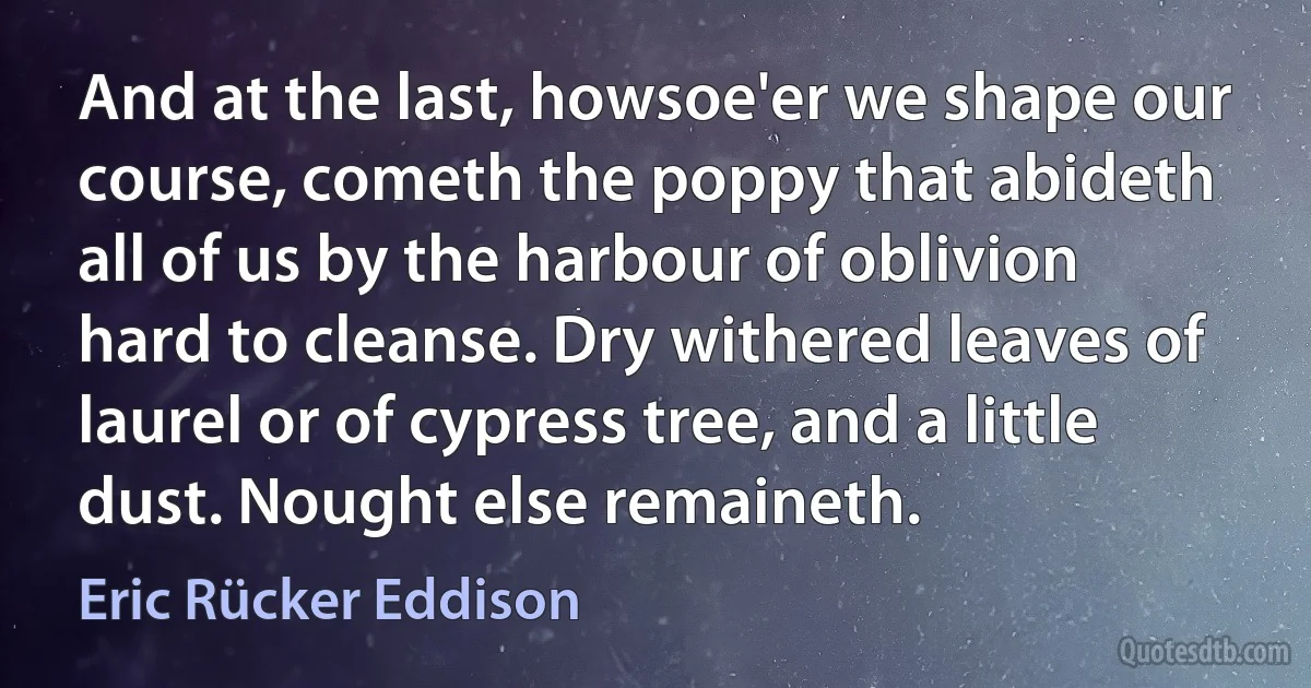 And at the last, howsoe'er we shape our course, cometh the poppy that abideth all of us by the harbour of oblivion hard to cleanse. Dry withered leaves of laurel or of cypress tree, and a little dust. Nought else remaineth. (Eric Rücker Eddison)