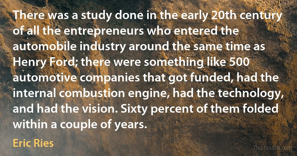 There was a study done in the early 20th century of all the entrepreneurs who entered the automobile industry around the same time as Henry Ford; there were something like 500 automotive companies that got funded, had the internal combustion engine, had the technology, and had the vision. Sixty percent of them folded within a couple of years. (Eric Ries)