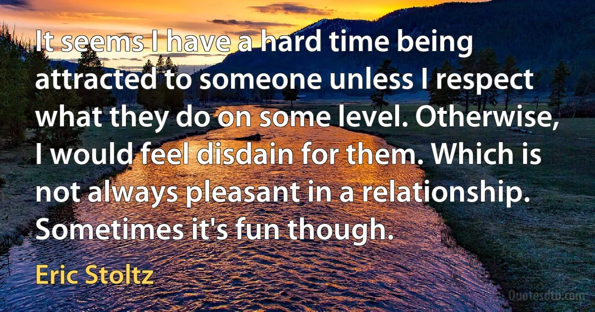 It seems I have a hard time being attracted to someone unless I respect what they do on some level. Otherwise, I would feel disdain for them. Which is not always pleasant in a relationship. Sometimes it's fun though. (Eric Stoltz)