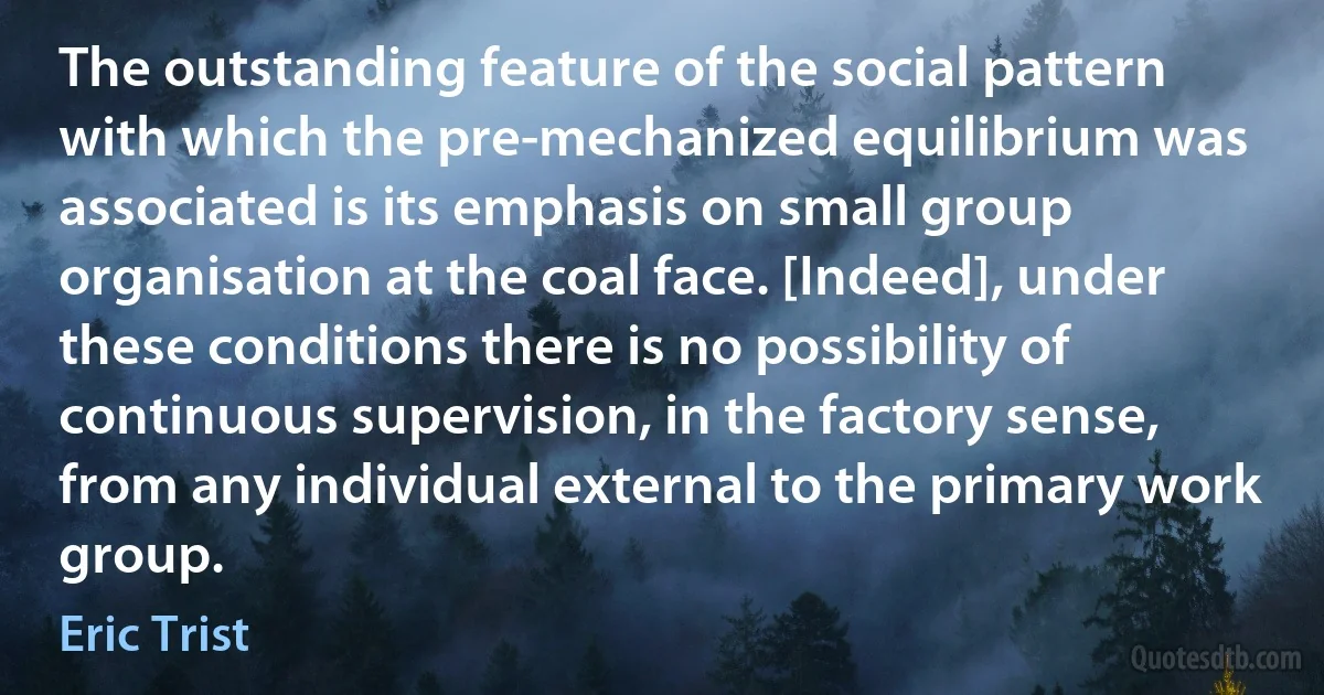 The outstanding feature of the social pattern with which the pre-mechanized equilibrium was associated is its emphasis on small group organisation at the coal face. [Indeed], under these conditions there is no possibility of continuous supervision, in the factory sense, from any individual external to the primary work group. (Eric Trist)