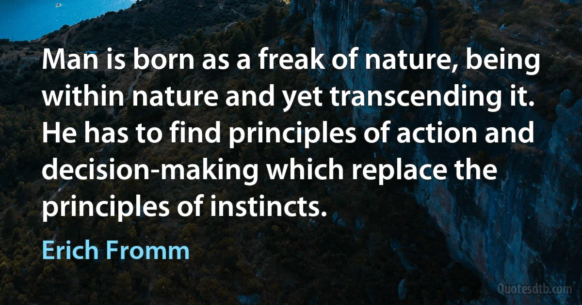 Man is born as a freak of nature, being within nature and yet transcending it. He has to find principles of action and decision-making which replace the principles of instincts. (Erich Fromm)