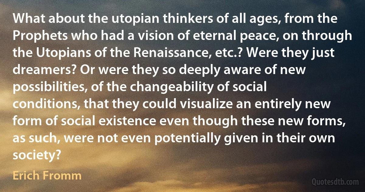 What about the utopian thinkers of all ages, from the Prophets who had a vision of eternal peace, on through the Utopians of the Renaissance, etc.? Were they just dreamers? Or were they so deeply aware of new possibilities, of the changeability of social conditions, that they could visualize an entirely new form of social existence even though these new forms, as such, were not even potentially given in their own society? (Erich Fromm)