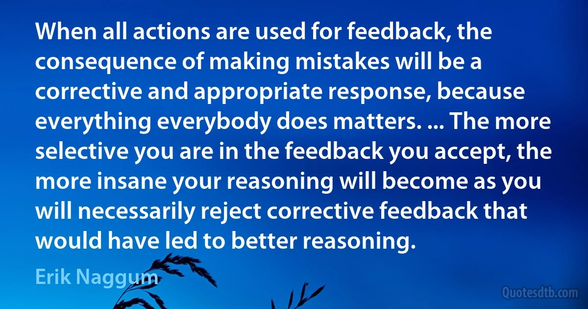 When all actions are used for feedback, the consequence of making mistakes will be a corrective and appropriate response, because everything everybody does matters. ... The more selective you are in the feedback you accept, the more insane your reasoning will become as you will necessarily reject corrective feedback that would have led to better reasoning. (Erik Naggum)