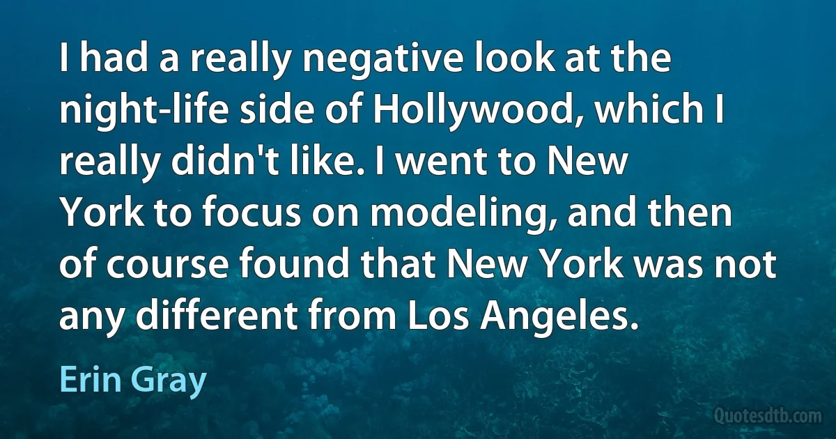 I had a really negative look at the night-life side of Hollywood, which I really didn't like. I went to New York to focus on modeling, and then of course found that New York was not any different from Los Angeles. (Erin Gray)