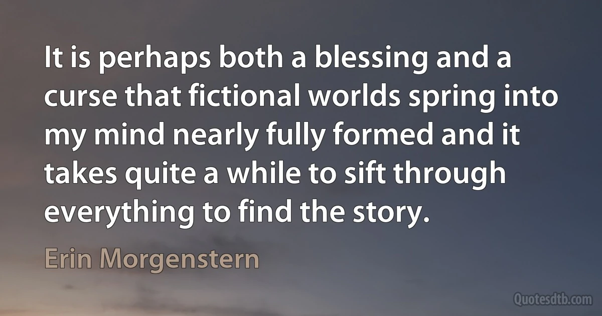 It is perhaps both a blessing and a curse that fictional worlds spring into my mind nearly fully formed and it takes quite a while to sift through everything to find the story. (Erin Morgenstern)