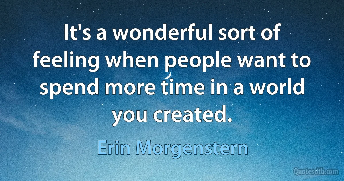 It's a wonderful sort of feeling when people want to spend more time in a world you created. (Erin Morgenstern)