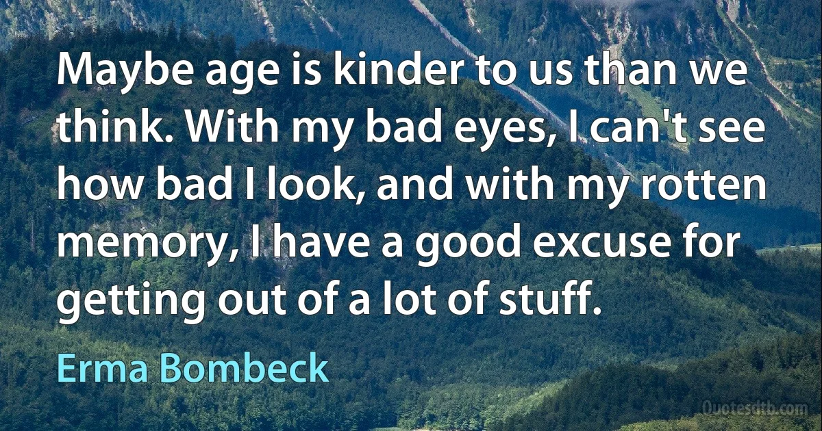 Maybe age is kinder to us than we think. With my bad eyes, I can't see how bad I look, and with my rotten memory, I have a good excuse for getting out of a lot of stuff. (Erma Bombeck)