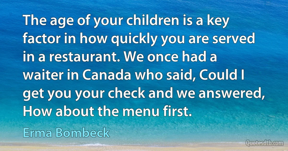 The age of your children is a key factor in how quickly you are served in a restaurant. We once had a waiter in Canada who said, Could I get you your check and we answered, How about the menu first. (Erma Bombeck)