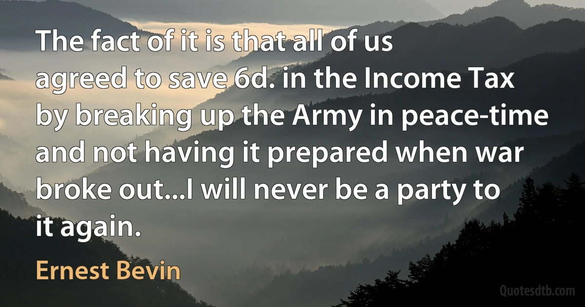 The fact of it is that all of us agreed to save 6d. in the Income Tax by breaking up the Army in peace-time and not having it prepared when war broke out...I will never be a party to it again. (Ernest Bevin)