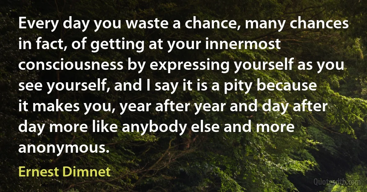 Every day you waste a chance, many chances in fact, of getting at your innermost consciousness by expressing yourself as you see yourself, and I say it is a pity because it makes you, year after year and day after day more like anybody else and more anonymous. (Ernest Dimnet)