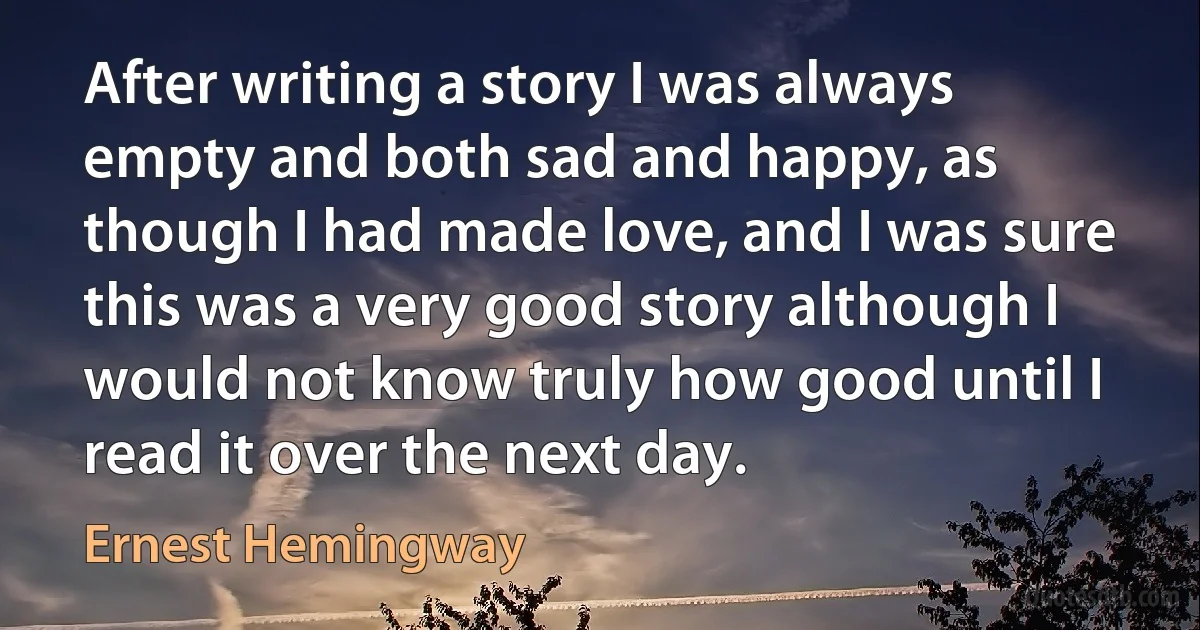 After writing a story I was always empty and both sad and happy, as though I had made love, and I was sure this was a very good story although I would not know truly how good until I read it over the next day. (Ernest Hemingway)