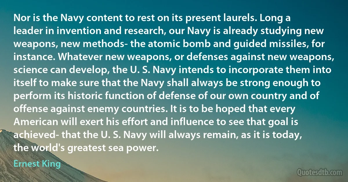 Nor is the Navy content to rest on its present laurels. Long a leader in invention and research, our Navy is already studying new weapons, new methods- the atomic bomb and guided missiles, for instance. Whatever new weapons, or defenses against new weapons, science can develop, the U. S. Navy intends to incorporate them into itself to make sure that the Navy shall always be strong enough to perform its historic function of defense of our own country and of offense against enemy countries. It is to be hoped that every American will exert his effort and influence to see that goal is achieved- that the U. S. Navy will always remain, as it is today, the world's greatest sea power. (Ernest King)