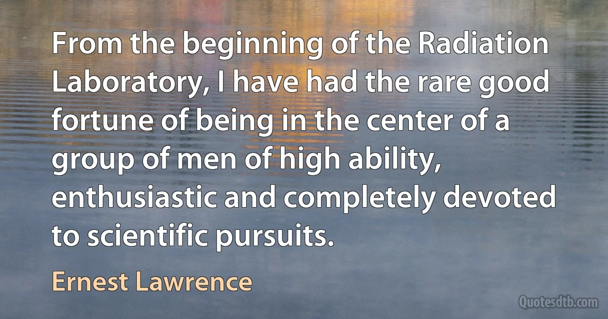 From the beginning of the Radiation Laboratory, I have had the rare good fortune of being in the center of a group of men of high ability, enthusiastic and completely devoted to scientific pursuits. (Ernest Lawrence)