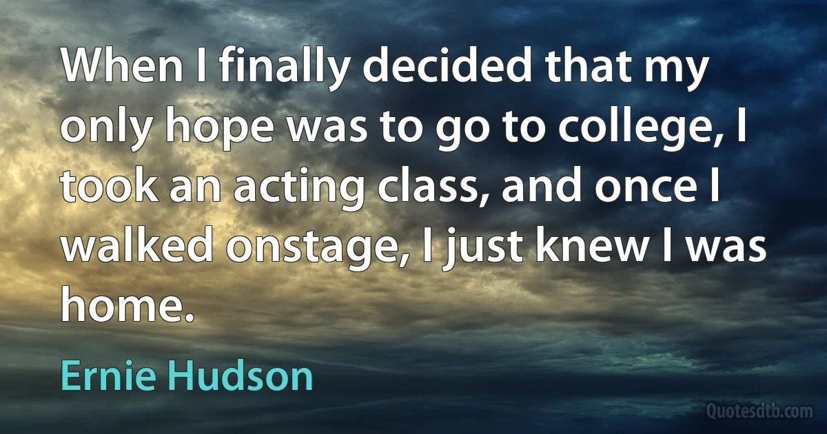 When I finally decided that my only hope was to go to college, I took an acting class, and once I walked onstage, I just knew I was home. (Ernie Hudson)