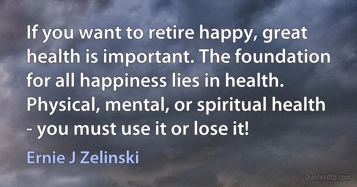 If you want to retire happy, great health is important. The foundation for all happiness lies in health. Physical, mental, or spiritual health - you must use it or lose it! (Ernie J Zelinski)