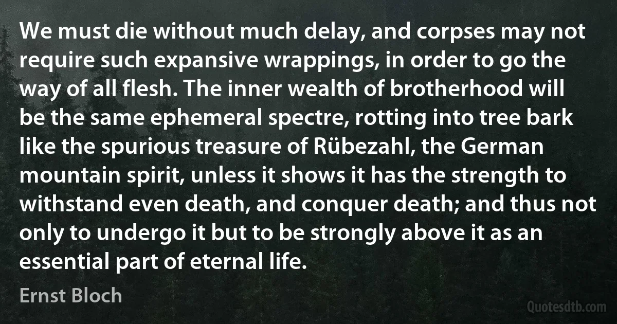 We must die without much delay, and corpses may not require such expansive wrappings, in order to go the way of all flesh. The inner wealth of brotherhood will be the same ephemeral spectre, rotting into tree bark like the spurious treasure of Rübezahl, the German mountain spirit, unless it shows it has the strength to withstand even death, and conquer death; and thus not only to undergo it but to be strongly above it as an essential part of eternal life. (Ernst Bloch)