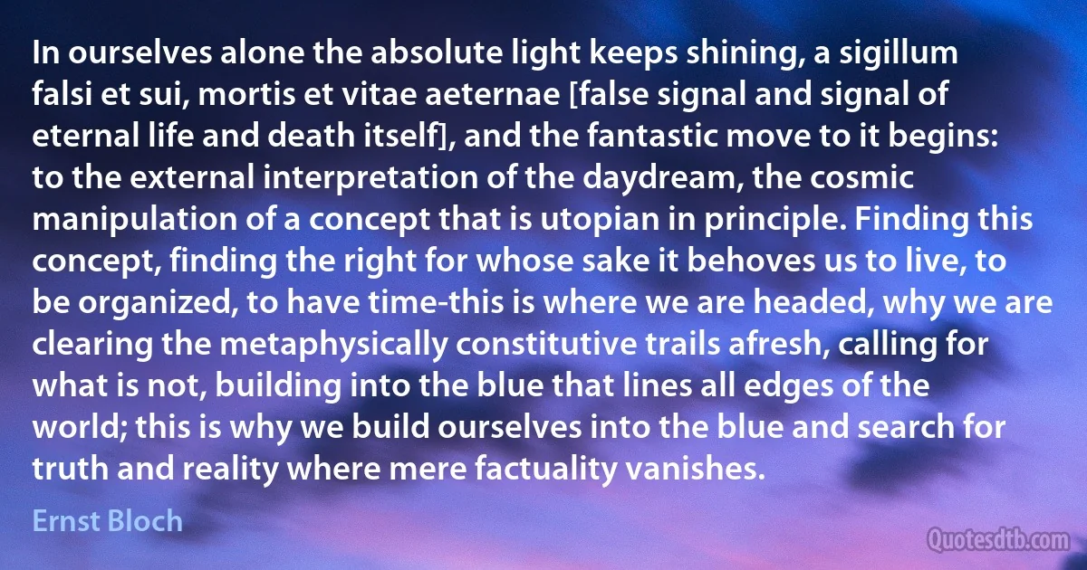 In ourselves alone the absolute light keeps shining, a sigillum falsi et sui, mortis et vitae aeternae [false signal and signal of eternal life and death itself], and the fantastic move to it begins: to the external interpretation of the daydream, the cosmic manipulation of a concept that is utopian in principle. Finding this concept, finding the right for whose sake it behoves us to live, to be organized, to have time-this is where we are headed, why we are clearing the metaphysically constitutive trails afresh, calling for what is not, building into the blue that lines all edges of the world; this is why we build ourselves into the blue and search for truth and reality where mere factuality vanishes. (Ernst Bloch)