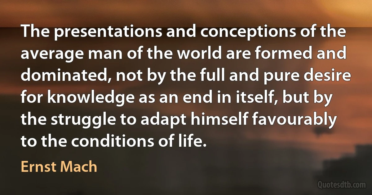 The presentations and conceptions of the average man of the world are formed and dominated, not by the full and pure desire for knowledge as an end in itself, but by the struggle to adapt himself favourably to the conditions of life. (Ernst Mach)