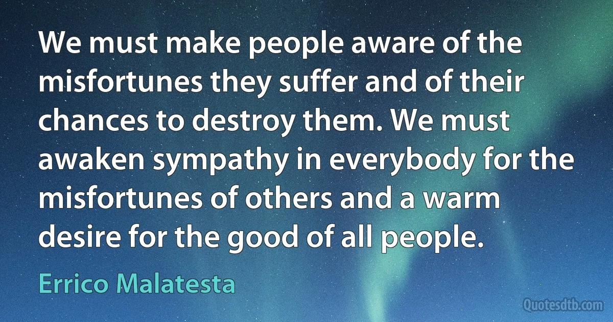 We must make people aware of the misfortunes they suffer and of their chances to destroy them. We must awaken sympathy in everybody for the misfortunes of others and a warm desire for the good of all people. (Errico Malatesta)