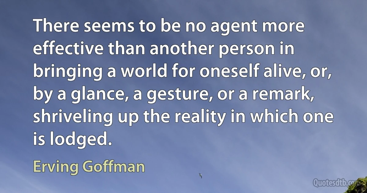 There seems to be no agent more effective than another person in bringing a world for oneself alive, or, by a glance, a gesture, or a remark, shriveling up the reality in which one is lodged. (Erving Goffman)