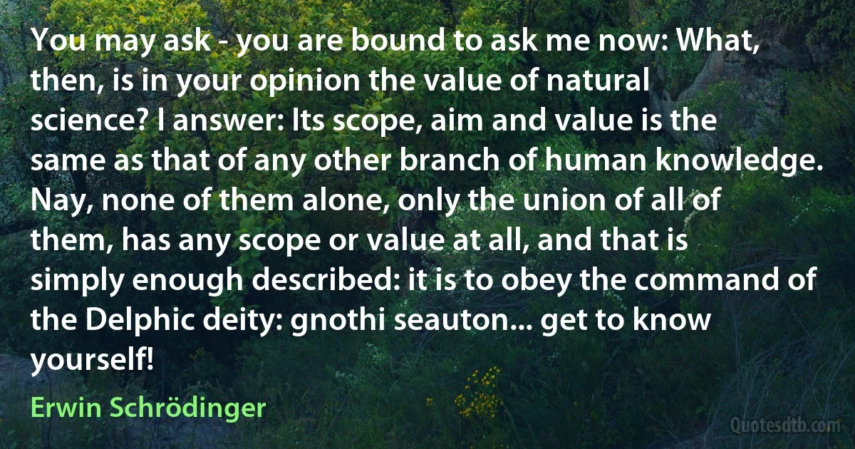 You may ask - you are bound to ask me now: What, then, is in your opinion the value of natural science? I answer: Its scope, aim and value is the same as that of any other branch of human knowledge. Nay, none of them alone, only the union of all of them, has any scope or value at all, and that is simply enough described: it is to obey the command of the Delphic deity: gnothi seauton... get to know yourself! (Erwin Schrödinger)