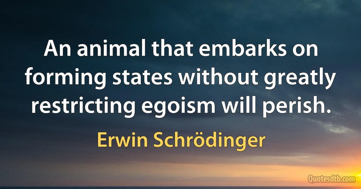 An animal that embarks on forming states without greatly restricting egoism will perish. (Erwin Schrödinger)