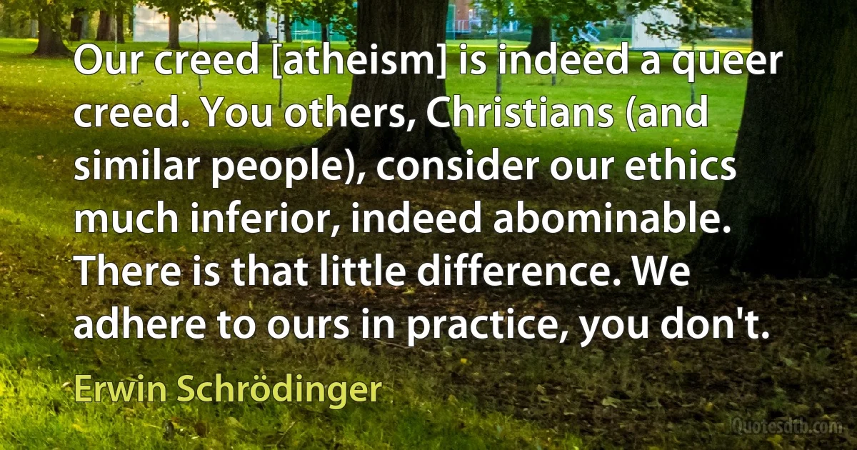 Our creed [atheism] is indeed a queer creed. You others, Christians (and similar people), consider our ethics much inferior, indeed abominable. There is that little difference. We adhere to ours in practice, you don't. (Erwin Schrödinger)