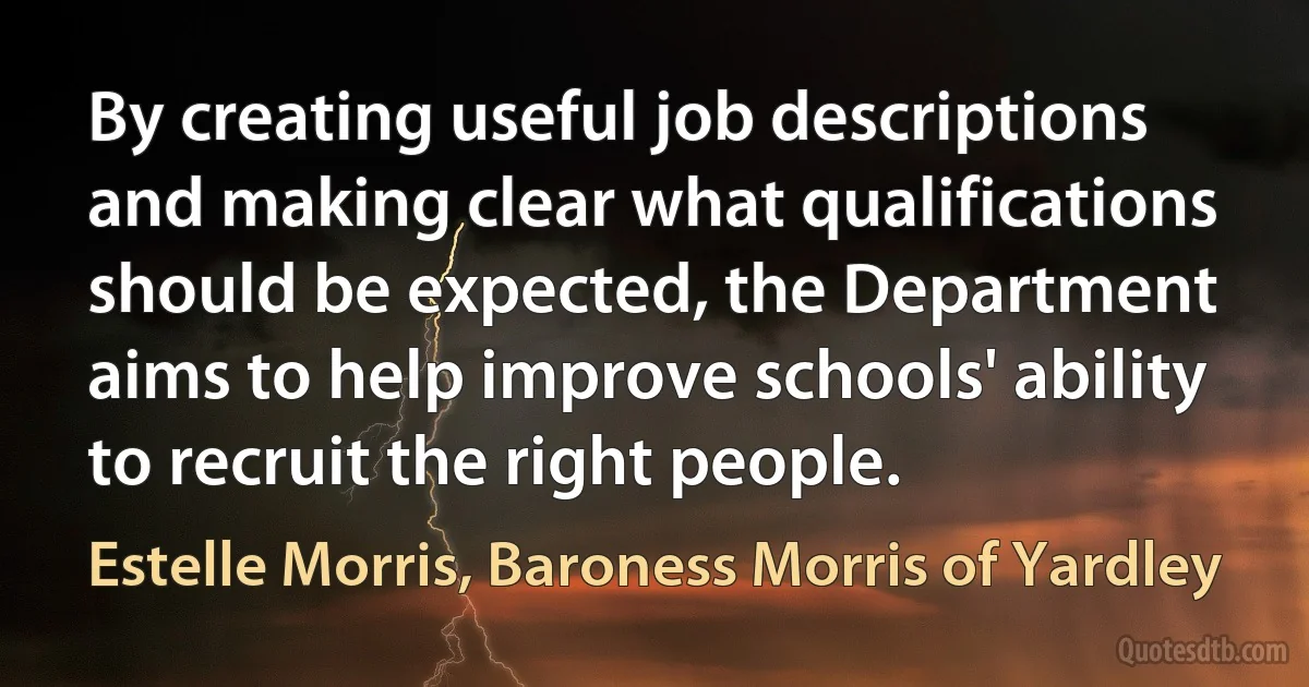 By creating useful job descriptions and making clear what qualifications should be expected, the Department aims to help improve schools' ability to recruit the right people. (Estelle Morris, Baroness Morris of Yardley)