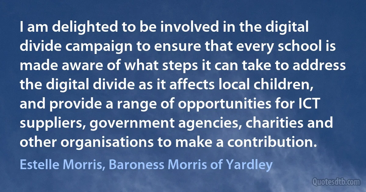 I am delighted to be involved in the digital divide campaign to ensure that every school is made aware of what steps it can take to address the digital divide as it affects local children, and provide a range of opportunities for ICT suppliers, government agencies, charities and other organisations to make a contribution. (Estelle Morris, Baroness Morris of Yardley)