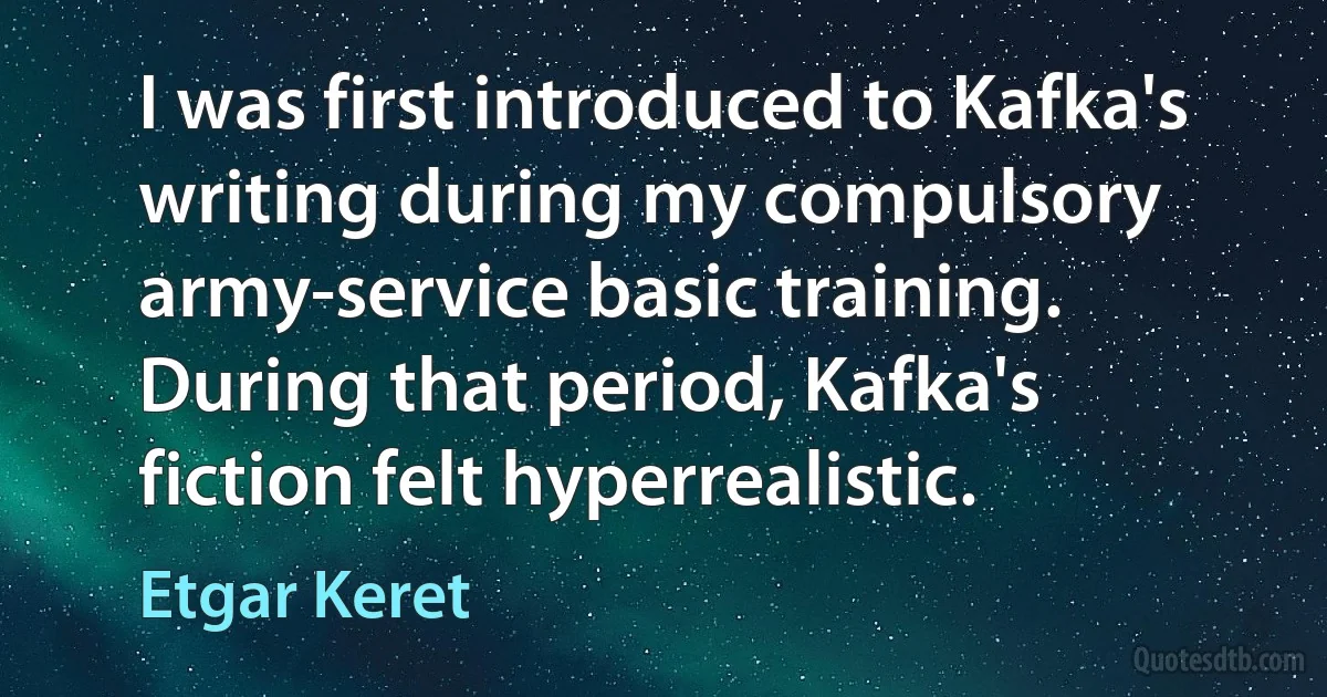 I was first introduced to Kafka's writing during my compulsory army-service basic training. During that period, Kafka's fiction felt hyperrealistic. (Etgar Keret)