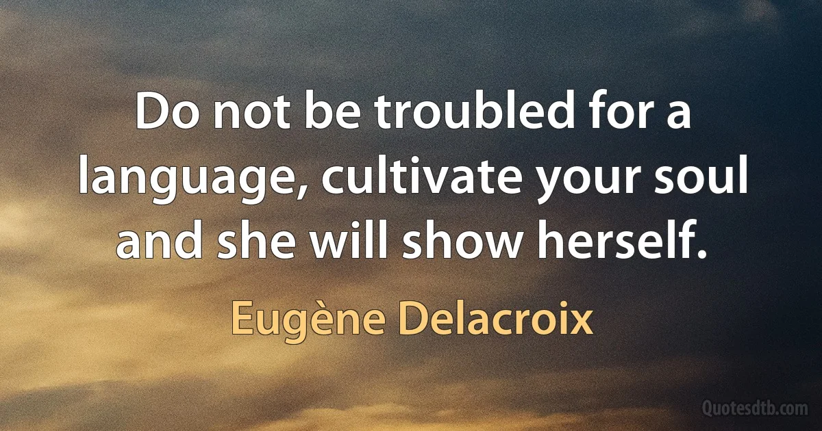 Do not be troubled for a language, cultivate your soul and she will show herself. (Eugène Delacroix)