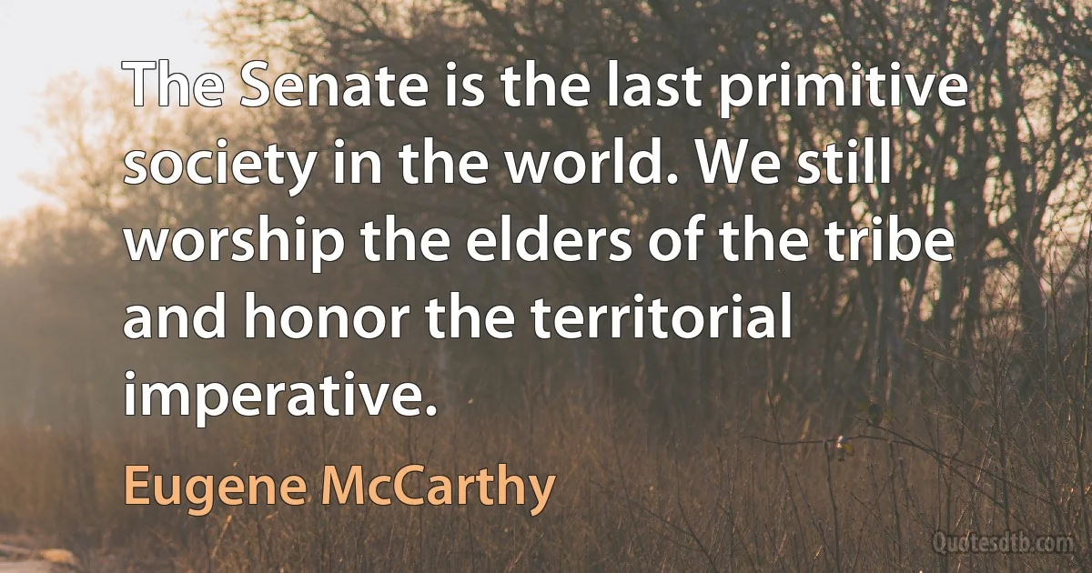 The Senate is the last primitive society in the world. We still worship the elders of the tribe and honor the territorial imperative. (Eugene McCarthy)