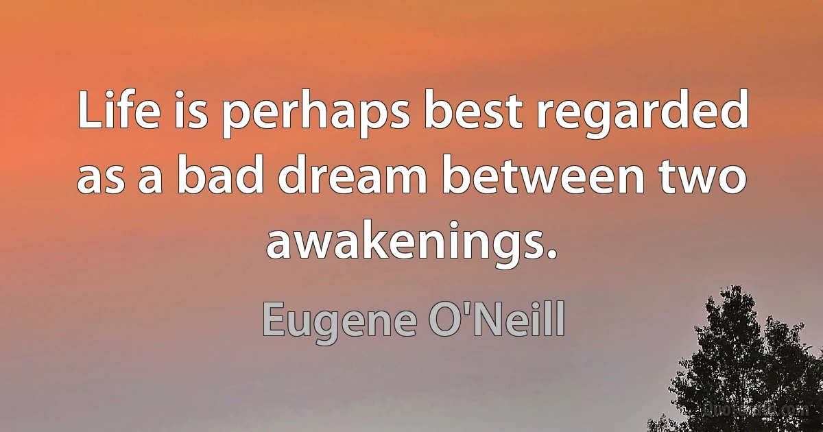 Life is perhaps best regarded as a bad dream between two awakenings. (Eugene O'Neill)