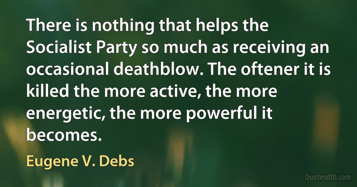 There is nothing that helps the Socialist Party so much as receiving an occasional deathblow. The oftener it is killed the more active, the more energetic, the more powerful it becomes. (Eugene V. Debs)