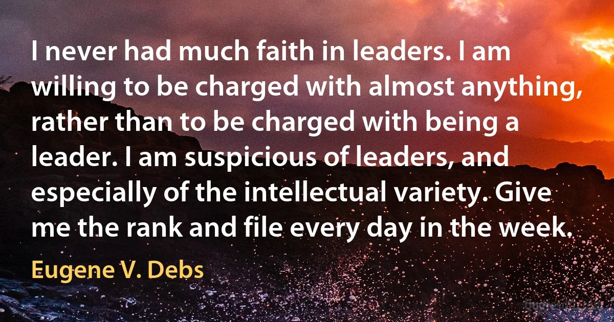 I never had much faith in leaders. I am willing to be charged with almost anything, rather than to be charged with being a leader. I am suspicious of leaders, and especially of the intellectual variety. Give me the rank and file every day in the week. (Eugene V. Debs)