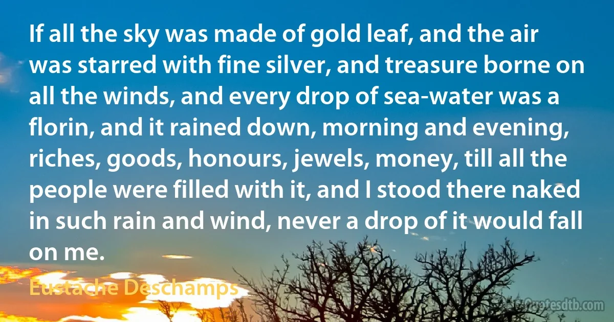 If all the sky was made of gold leaf, and the air was starred with fine silver, and treasure borne on all the winds, and every drop of sea-water was a florin, and it rained down, morning and evening, riches, goods, honours, jewels, money, till all the people were filled with it, and I stood there naked in such rain and wind, never a drop of it would fall on me. (Eustache Deschamps)