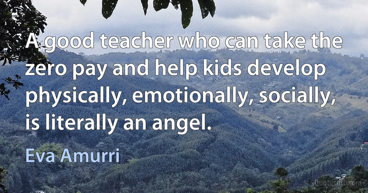 A good teacher who can take the zero pay and help kids develop physically, emotionally, socially, is literally an angel. (Eva Amurri)