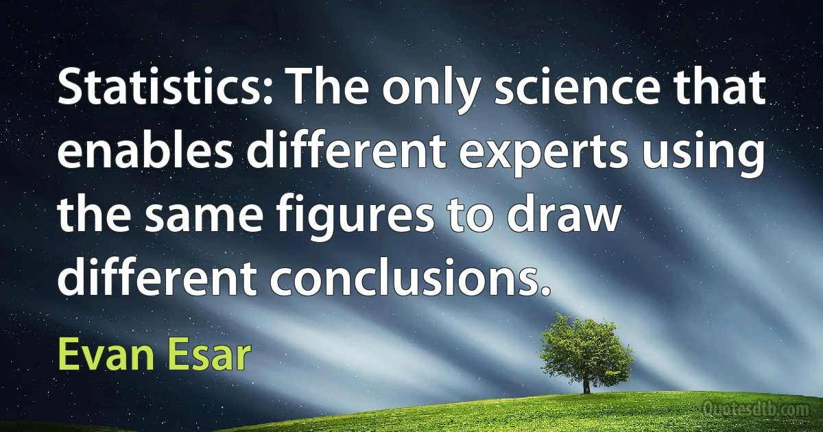 Statistics: The only science that enables different experts using the same figures to draw different conclusions. (Evan Esar)