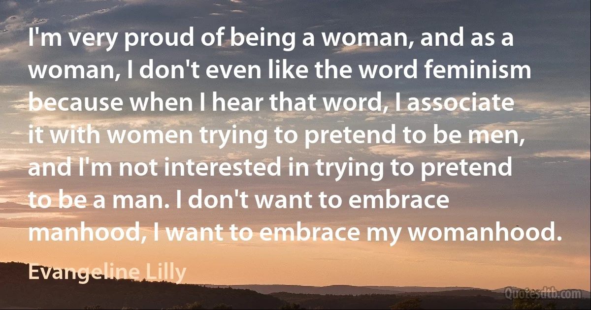 I'm very proud of being a woman, and as a woman, I don't even like the word feminism because when I hear that word, I associate it with women trying to pretend to be men, and I'm not interested in trying to pretend to be a man. I don't want to embrace manhood, I want to embrace my womanhood. (Evangeline Lilly)