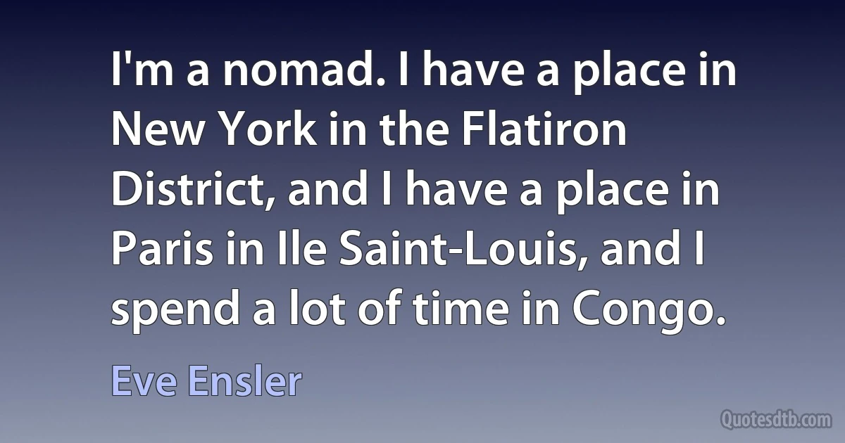 I'm a nomad. I have a place in New York in the Flatiron District, and I have a place in Paris in Ile Saint-Louis, and I spend a lot of time in Congo. (Eve Ensler)