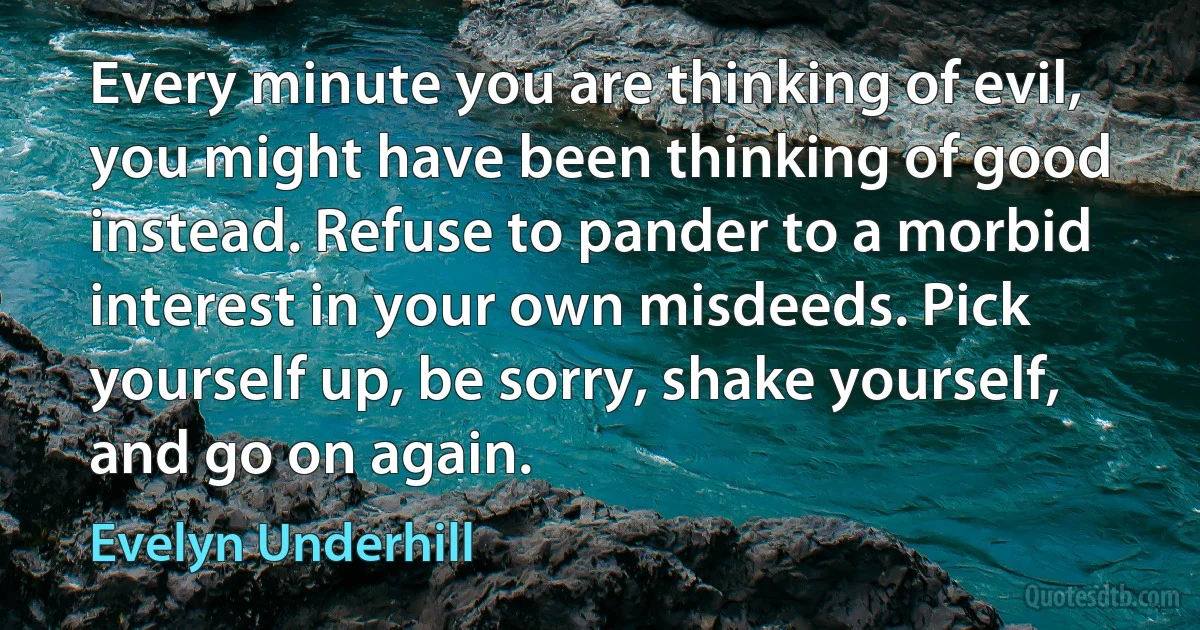 Every minute you are thinking of evil, you might have been thinking of good instead. Refuse to pander to a morbid interest in your own misdeeds. Pick yourself up, be sorry, shake yourself, and go on again. (Evelyn Underhill)