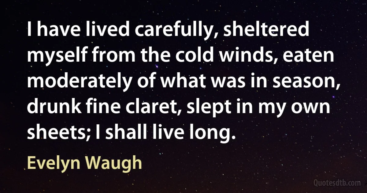 I have lived carefully, sheltered myself from the cold winds, eaten moderately of what was in season, drunk fine claret, slept in my own sheets; I shall live long. (Evelyn Waugh)