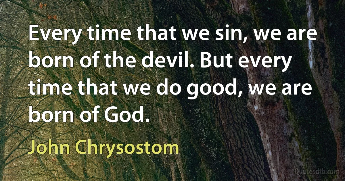 Every time that we sin, we are born of the devil. But every time that we do good, we are born of God. (John Chrysostom)