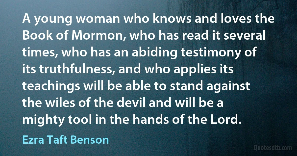 A young woman who knows and loves the Book of Mormon, who has read it several times, who has an abiding testimony of its truthfulness, and who applies its teachings will be able to stand against the wiles of the devil and will be a mighty tool in the hands of the Lord. (Ezra Taft Benson)