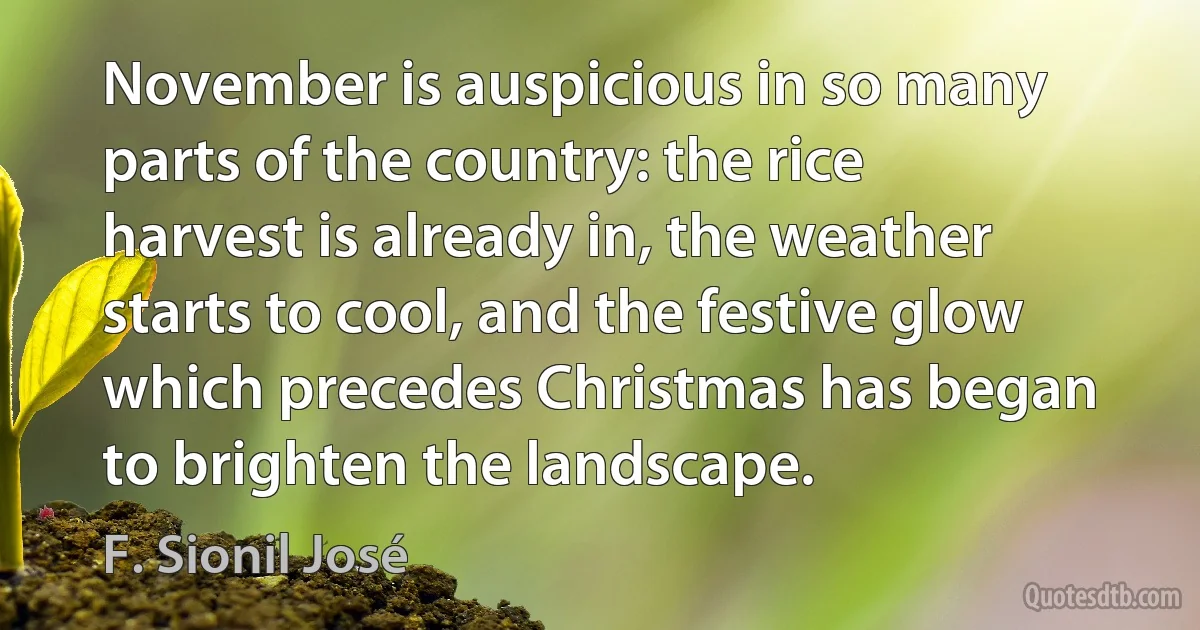 November is auspicious in so many parts of the country: the rice harvest is already in, the weather starts to cool, and the festive glow which precedes Christmas has began to brighten the landscape. (F. Sionil José)