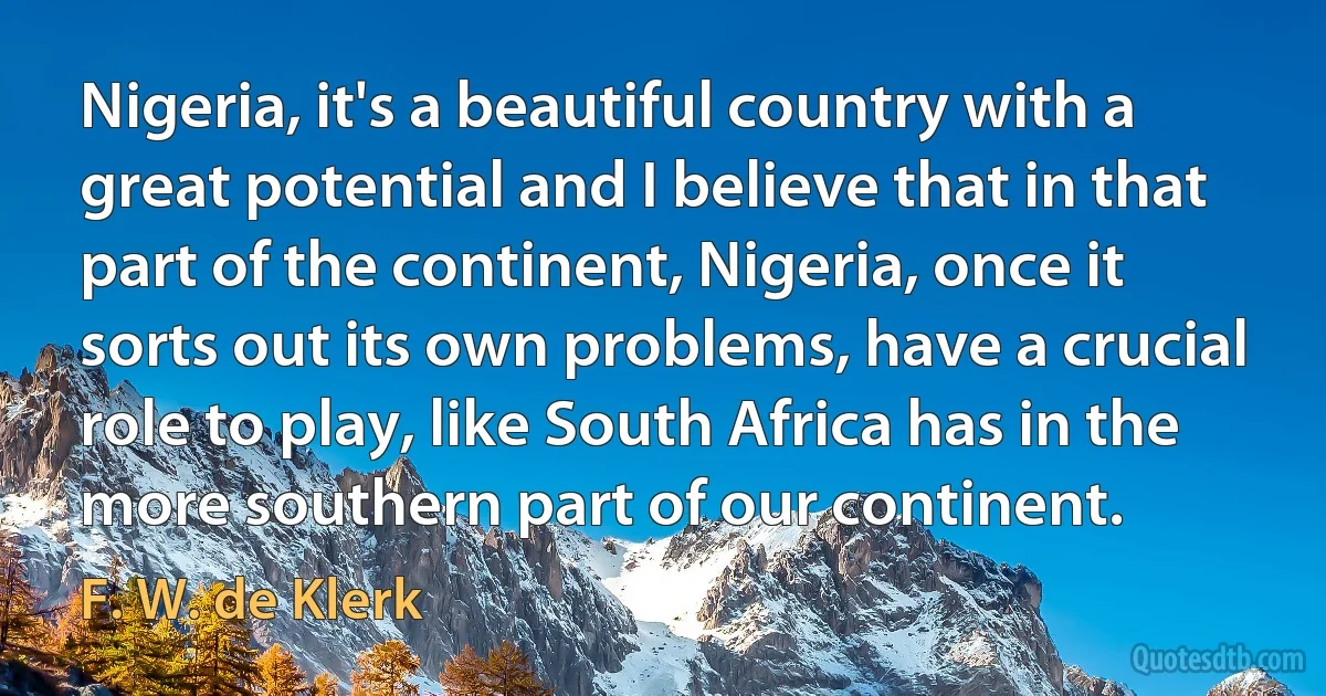 Nigeria, it's a beautiful country with a great potential and I believe that in that part of the continent, Nigeria, once it sorts out its own problems, have a crucial role to play, like South Africa has in the more southern part of our continent. (F. W. de Klerk)