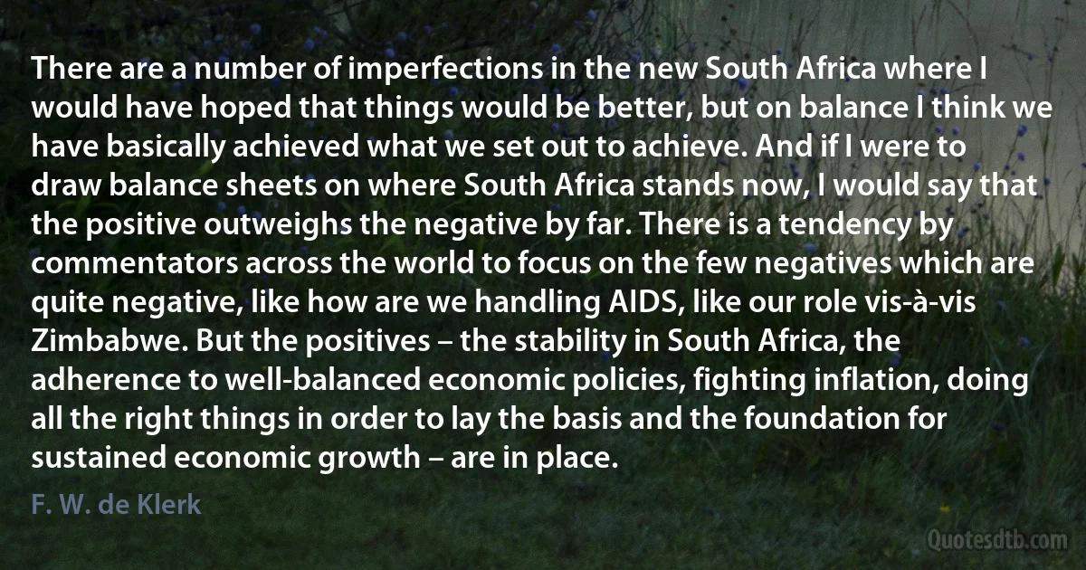 There are a number of imperfections in the new South Africa where I would have hoped that things would be better, but on balance I think we have basically achieved what we set out to achieve. And if I were to draw balance sheets on where South Africa stands now, I would say that the positive outweighs the negative by far. There is a tendency by commentators across the world to focus on the few negatives which are quite negative, like how are we handling AIDS, like our role vis-à-vis Zimbabwe. But the positives – the stability in South Africa, the adherence to well-balanced economic policies, fighting inflation, doing all the right things in order to lay the basis and the foundation for sustained economic growth – are in place. (F. W. de Klerk)