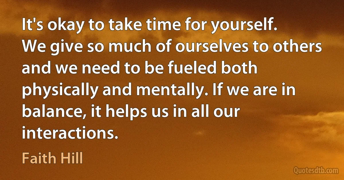 It's okay to take time for yourself. We give so much of ourselves to others and we need to be fueled both physically and mentally. If we are in balance, it helps us in all our interactions. (Faith Hill)