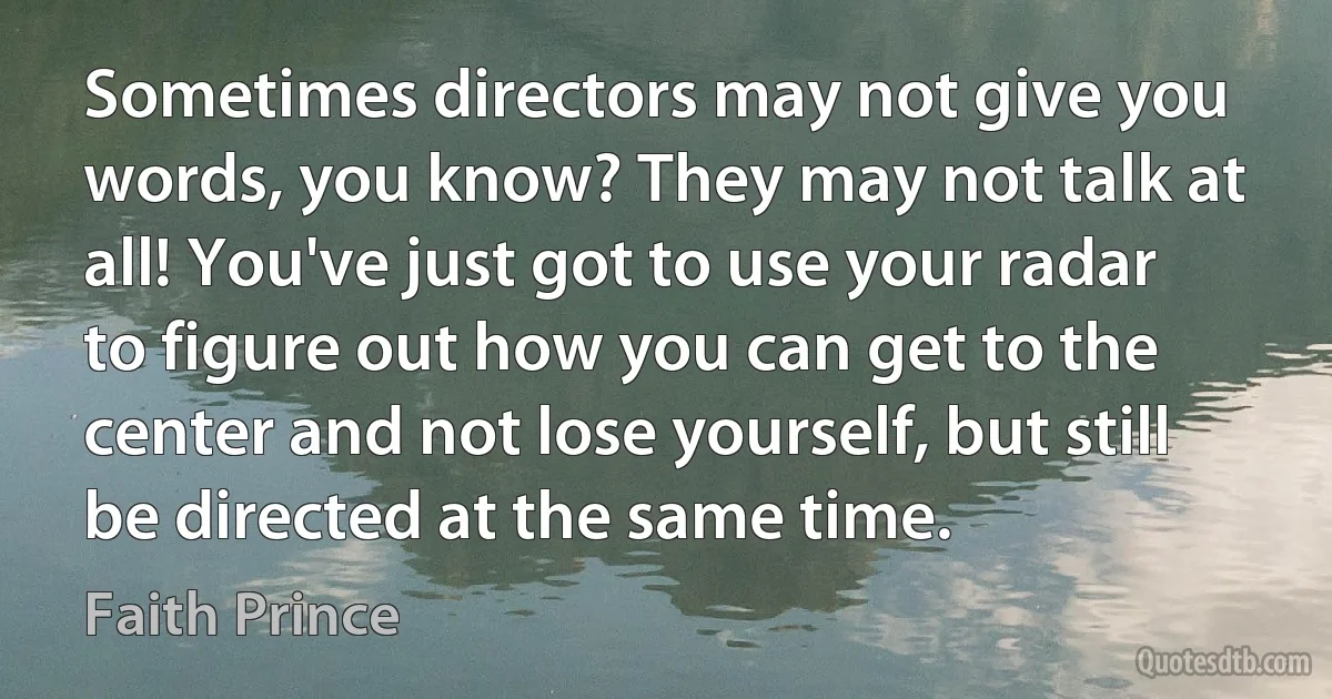 Sometimes directors may not give you words, you know? They may not talk at all! You've just got to use your radar to figure out how you can get to the center and not lose yourself, but still be directed at the same time. (Faith Prince)