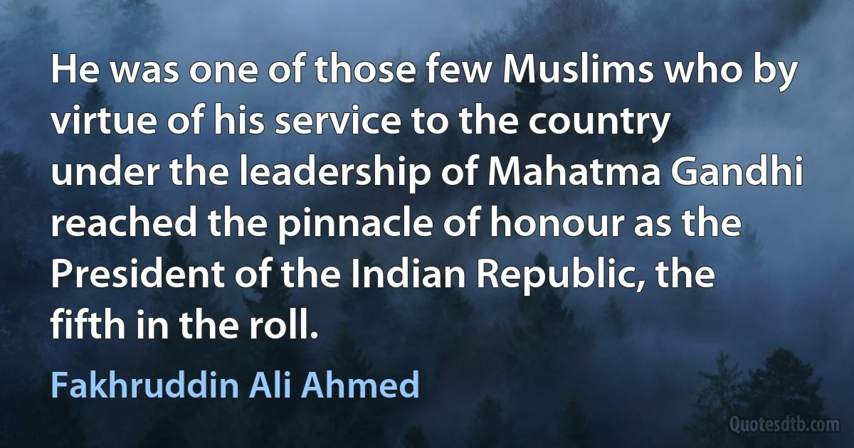 He was one of those few Muslims who by virtue of his service to the country under the leadership of Mahatma Gandhi reached the pinnacle of honour as the President of the Indian Republic, the fifth in the roll. (Fakhruddin Ali Ahmed)